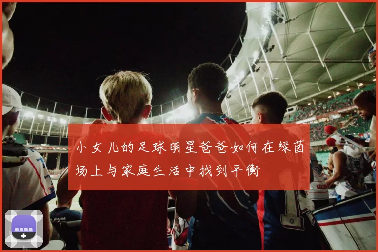 小女儿的足球明星爸爸如何在绿茵场上与家庭生活中找到平衡