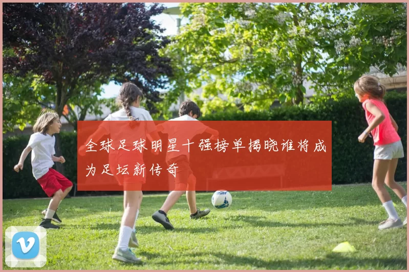 全球足球明星十强榜单揭晓谁将成为足坛新传奇
