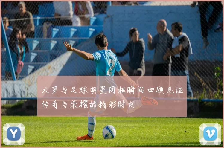 大罗与足球明星同框瞬间回顾见证传奇与荣耀的精彩时刻
