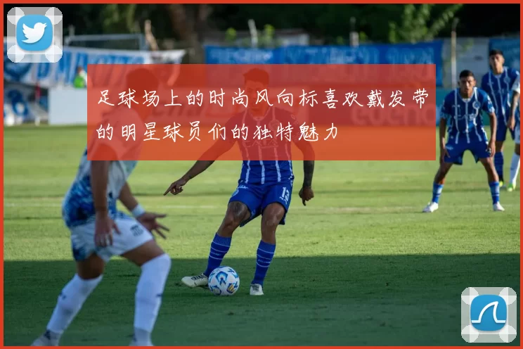 足球场上的时尚风向标喜欢戴发带的明星球员们的独特魅力