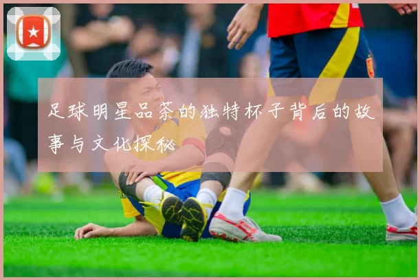 足球明星品茶的独特杯子背后的故事与文化探秘
