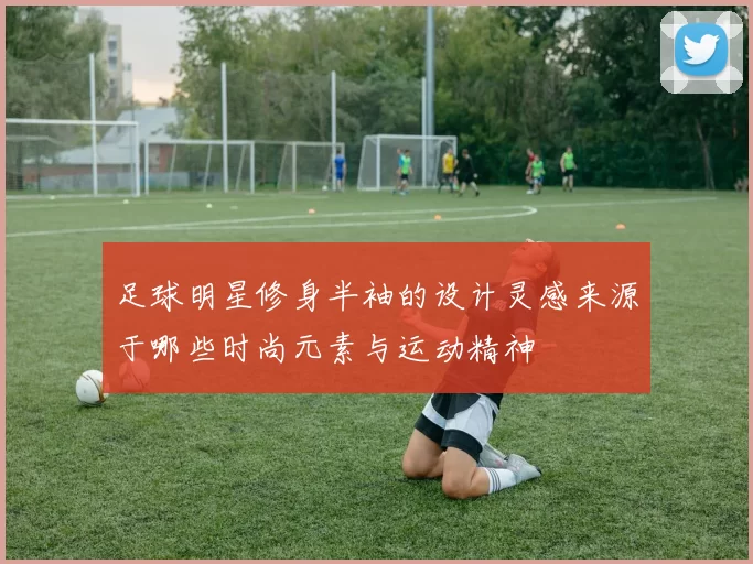 足球明星修身半袖的设计灵感来源于哪些时尚元素与运动精神