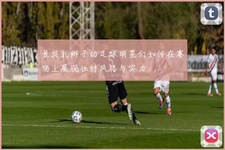 长发扎辫子的足球明星们如何在赛场上展现独特风格与实力