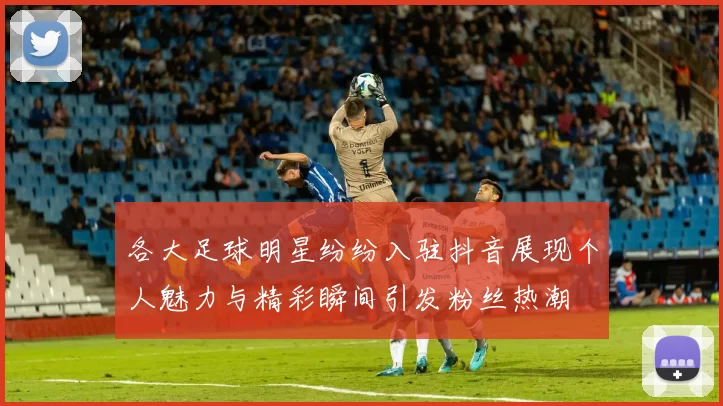 各大足球明星纷纷入驻抖音展现个人魅力与精彩瞬间引发粉丝热潮