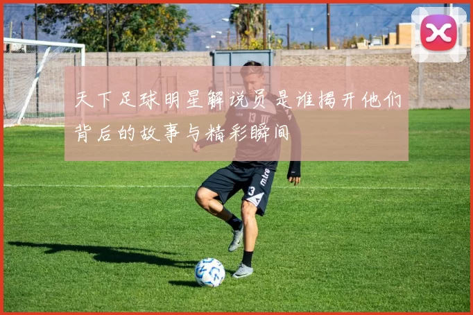 天下足球明星解说员是谁揭开他们背后的故事与精彩瞬间