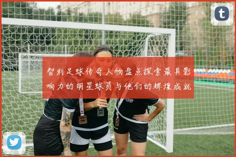 智利足球传奇人物盘点探索最具影响力的明星球员与他们的辉煌成就