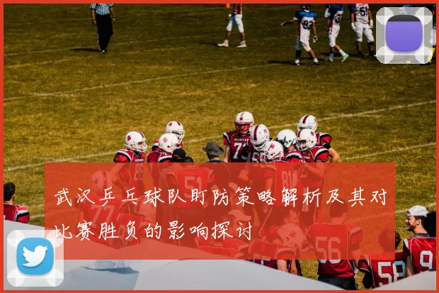 武汉乒乓球队盯防策略解析及其对比赛胜负的影响探讨
