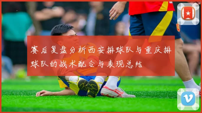 赛后复盘分析西安排球队与重庆排球队的战术配合与表现总结