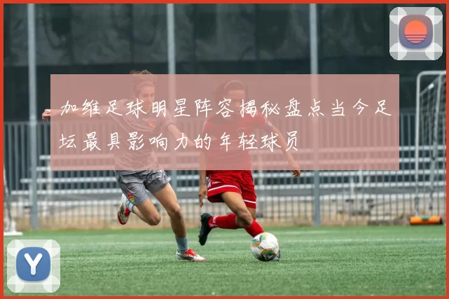 加维足球明星阵容揭秘盘点当今足坛最具影响力的年轻球员