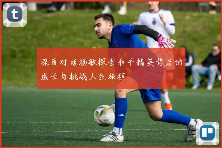 深度对话杨敏探索和平精英背后的成长与挑战人生旅程