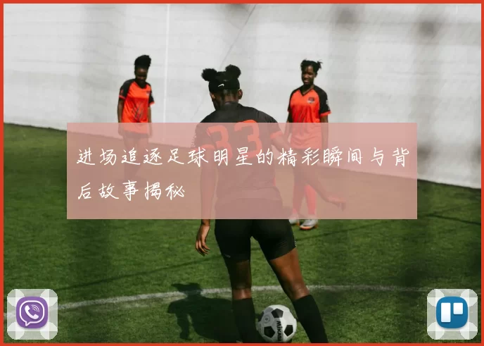 进场追逐足球明星的精彩瞬间与背后故事揭秘
