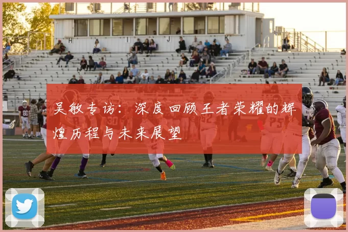 吴敏专访：深度回顾王者荣耀的辉煌历程与未来展望