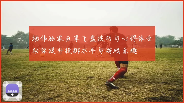 杨伟独家分享飞盘技巧与心得体会助你提升投掷水平与游戏乐趣