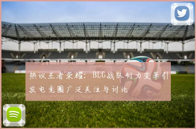热议王者荣耀：BLG战队耐力变革引发电竞圈广泛关注与讨论