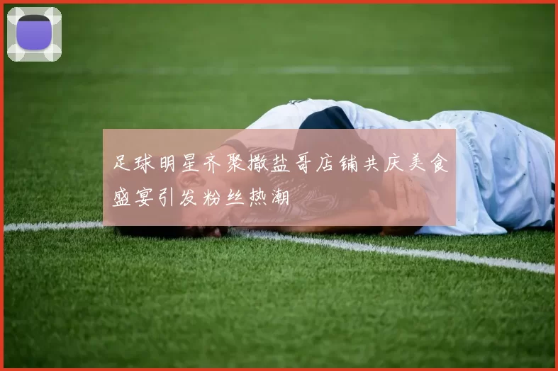 足球明星齐聚撒盐哥店铺共庆美食盛宴引发粉丝热潮