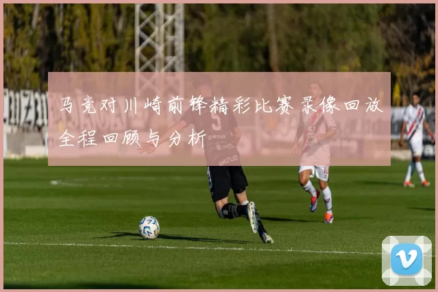 马竞对川崎前锋精彩比赛录像回放全程回顾与分析