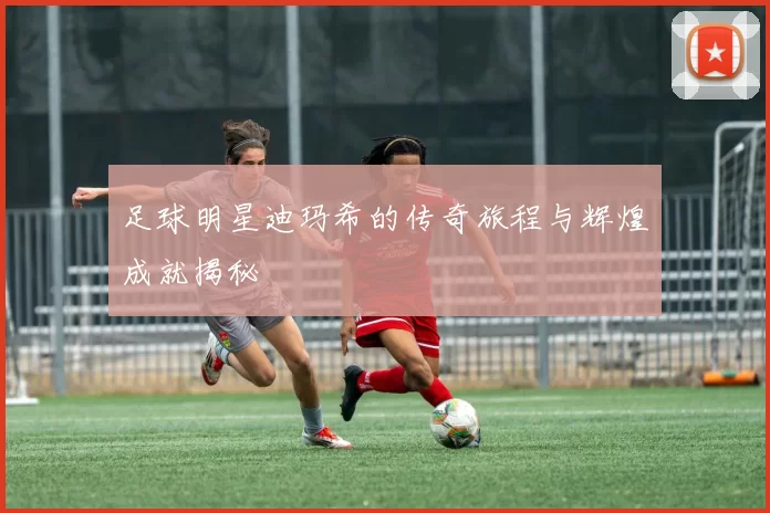 足球明星迪玛希的传奇旅程与辉煌成就揭秘