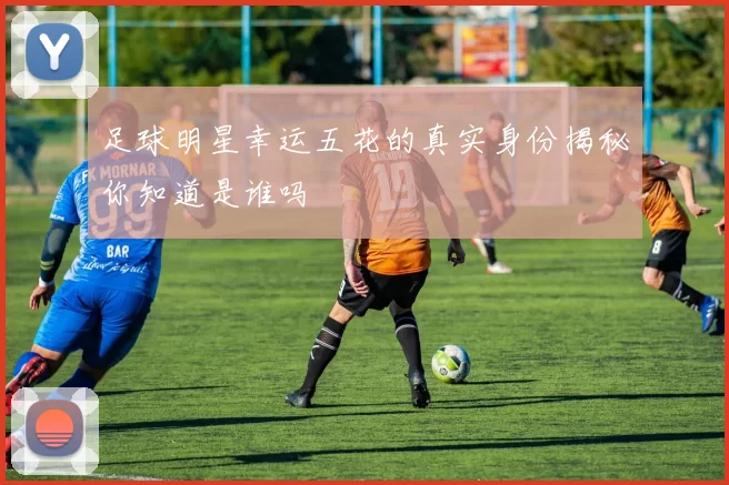 足球明星幸运五花的真实身份揭秘你知道是谁吗