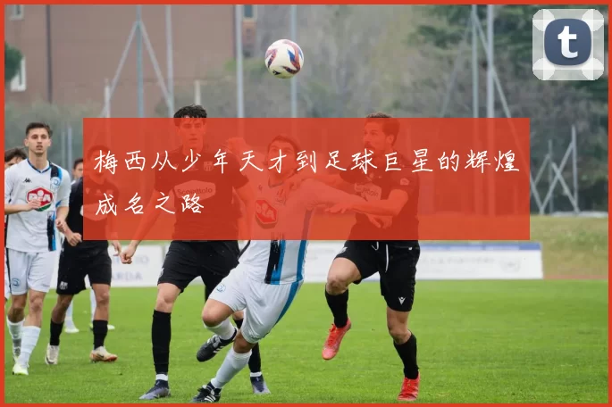 梅西从少年天才到足球巨星的辉煌成名之路