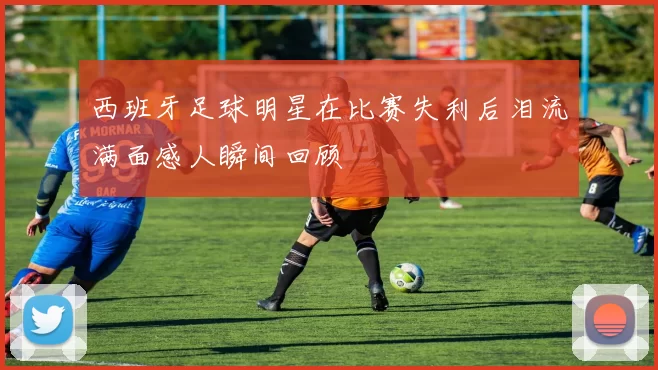 西班牙足球明星在比赛失利后泪流满面感人瞬间回顾