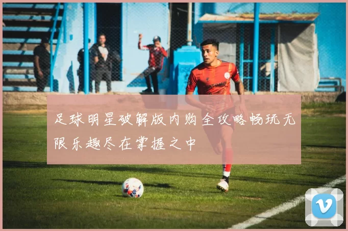 足球明星破解版内购全攻略畅玩无限乐趣尽在掌握之中
