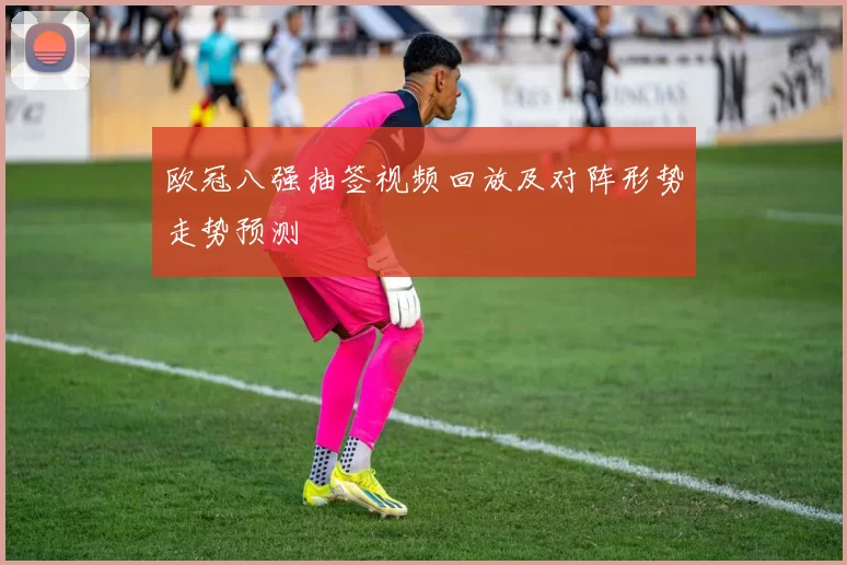 欧冠八强抽签视频回放及对阵形势走势预测