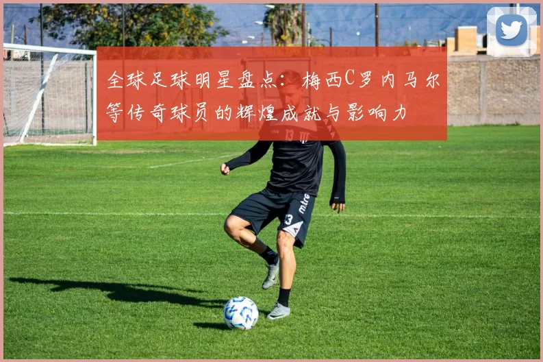 全球足球明星盘点：梅西C罗内马尔等传奇球员的辉煌成就与影响力