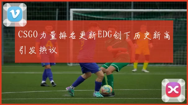 CSGO力量排名更新EDG创下历史新高引发热议