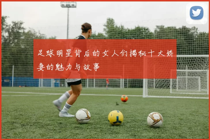 足球明星背后的女人们揭秘十大娇妻的魅力与故事