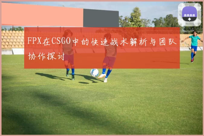 FPX在CSGO中的快速战术解析与团队协作探讨