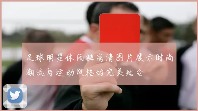 足球明星休闲裤高清图片展示时尚潮流与运动风格的完美结合