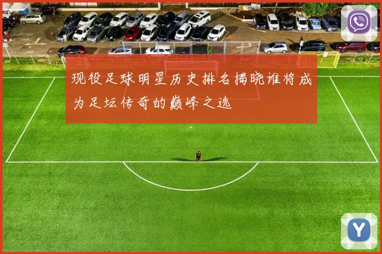 现役足球明星历史排名揭晓谁将成为足坛传奇的巅峰之选