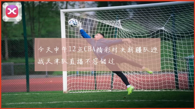 今天中午12点CBA精彩对决新疆队迎战天津队直播不容错过