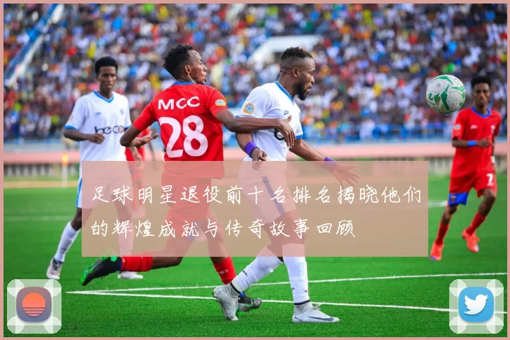 足球明星退役前十名排名揭晓他们的辉煌成就与传奇故事回顾