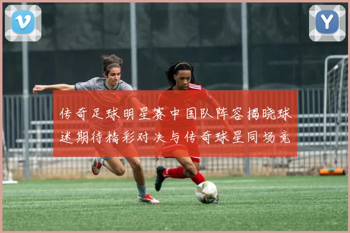 传奇足球明星赛中国队阵容揭晓球迷期待精彩对决与传奇球星同场竞技