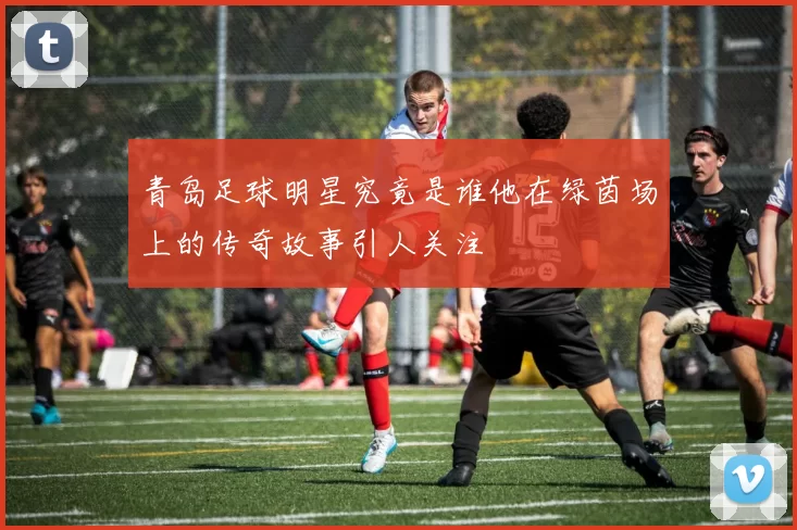 青岛足球明星究竟是谁他在绿茵场上的传奇故事引人关注